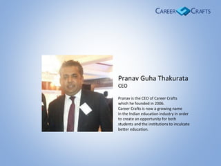Pranav Guha Thakurata
CEO
Pranav is the CEO of Career Crafts
which he founded in 2006.
Career Crafts is now a growing name
in the Indian education industry in order
to create an opportunity for both
students and the institutions to inculcate
better education.
 