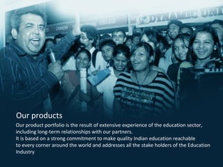 Our product portfolio is the result of extensive experience of the education sector,
including long-term relationships with our partners.
It is based on a strong commitment to make quality Indian education reachable
to every corner around the world and addresses all the stake holders of the Education
Industry .
Our products
 