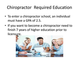 Chiropractor Required Education
• To enter a chiropractor school, an individual
must have a GPA of 2.5.
• If you want to become a chiropractor need to
finish 7 years of higher education prior to
licensure.
 
