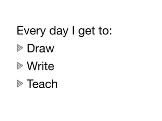 Every day I get to:
  Draw
  Write
  Teach
 
