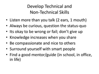Develop Technical and
Non-Technical Skills
• Listen more than you talk (2 ears, 1 mouth)
• Always be curious, question the status-quo
• Its okay to be wrong or fail; don’t give up
• Knowledge increases when you share
• Be compassionate and nice to others
• Surround yourself with smart people
• Find a good mentor/guide (in school, in office,
in life)
 