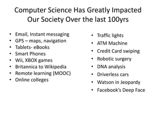 Computer Science Has Greatly Impacted
Our Society Over the last 100yrs
• Email, Instant messaging
• GPS – maps, navigation
• Tablets- eBooks
• Smart Phones
• Wii, XBOX games
• Britannica to Wikipedia
• Remote learning (MOOC)
• Online colleges
• Traffic lights
• ATM Machine
• Credit Card swiping
• Robotic surgery
• DNA analysis
• Driverless cars
• Watson in Jeopardy
• Facebook’s Deep Face
 