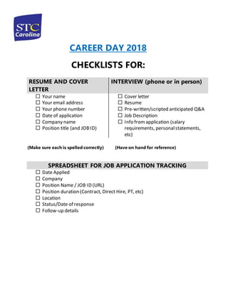 CAREER DAY 2018
CHECKLISTS FOR:
RESUME AND COVER
LETTER
INTERVIEW (phone or in person)
 Your name  Cover letter
 Your email address  Resume
 Your phone number  Pre-written/scripted anticipated Q&A
 Date of application  Job Description
 Company name  Info fromapplication (salary
requirements, personalstatements,
etc)
 Position title (and JOBID)
(Make sure each is spelled correctly) (Have on hand for reference)
SPREADSHEET FOR JOB APPLICATION TRACKING
 Date Applied
 Company
 Position Name / JOB ID (URL)
 Position duration (Contract, Direct Hire, PT, etc)
 Location
 Status/Date of response
 Follow-up details
 
