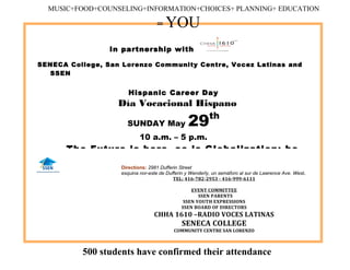 In partnership with
SENECA College, San Lorenzo Community Centre, Vocez Latinas and
SSEN
Hispanic Career Day
Día Vocacional Hispano
SUNDAY May 29th
10 a.m. – 5 p.m.
The Future is here, so is Globalization; be
Directions: 2981 Dufferin Street
esquina nor-este de Dufferin y Wenderly, un semáforo al sur de Lawrence Ave. West.
TEL: 416-782-2953 - 416-999-6111
EVENT COMMITTEE
SSEN PARENTS
SSEN YOUTH EXPRESSIONS
SSEN BOARD OF DIRECTORS
CHHA 1610 –RADIO VOCES LATINAS
SENECA COLLEGE
COMMUNITY CENTRE SAN LORENZO
MUSIC+FOOD+COUNSELING+INFORMATION+CHOICES+ PLANNING+ EDUCATION
= YOU
500 students have confirmed their attendance
 