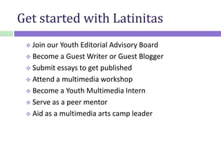 Get started with Latinitas
 Join our Youth Editorial Advisory Board
 Become a Guest Writer or Guest Blogger
 Submit essays to get published
 Attend a multimedia workshop
 Become a Youth Multimedia Intern
 Serve as a peer mentor
 Aid as a multimedia arts camp leader
 