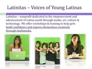 Latinitas – nonprofit dedicated to the empowerment and
advancement of Latina youth through media, art, culture &
technology. We offer workshops & training to help girls
build confidence and express themselves creatively
through multimedia.
Latinitas – Voices of Young Latinas
 
