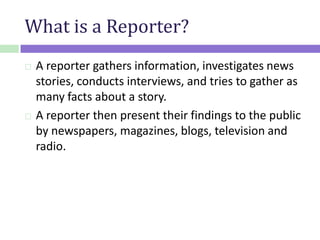 What is a Reporter?
 A reporter gathers information, investigates news
stories, conducts interviews, and tries to gather as
many facts about a story.
 A reporter then present their findings to the public
by newspapers, magazines, blogs, television and
radio.
 