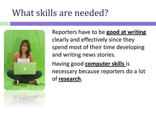 What skills are needed?
 Reporters have to be good at writing
clearly and effectively since they
spend most of their time developing
and writing news stories.
 Having good computer skills is
necessary because reporters do a lot
of research.
 