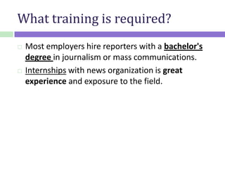 What training is required?
 Most employers hire reporters with a bachelor's
degree in journalism or mass communications.
 Internships with news organization is great
experience and exposure to the field.
 