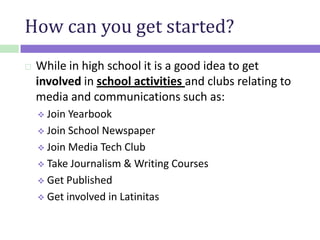 How can you get started?
 While in high school it is a good idea to get
involved in school activities and clubs relating to
media and communications such as:
 Join Yearbook
 Join School Newspaper
 Join Media Tech Club
 Take Journalism & Writing Courses
 Get Published
 Get involved in Latinitas
 