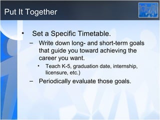 Put It Together

    •   Set a Specific Timetable.
        – Write down long- and short-term goals
          that guide you toward achieving the
          career you want.
          •   Teach K-5, graduation date, internship,
              licensure, etc.)
        – Periodically evaluate those goals.
 