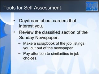 Tools for Self Assessment

    • Daydream about careers that
      interest you.
    • Review the classified section of the
      Sunday Newspaper.
      – Make a scrapbook of the job listings
        you cut out of the newspaper.
      – Pay attention to similarities in job
        choices.
 