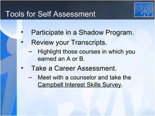 Tools for Self Assessment

    •   Participate in a Shadow Program.
    •   Review your Transcripts.
        – Highlight those courses in which you
          earned an A or B.
    •   Take a Career Assessment.
        – Meet with a counselor and take the
          Campbell Interest Skills Survey.
 