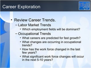 Career Exploration

   • Review Career Trends.
      – Labor Market Trends
        • Which employment fields will be dominant?
      – Occupational Trends
        • What careers are predicted for fast growth?
        • What changes are occurring in occupational
          trends?
        • How has the work force changed in the last
          few years?
        • What significant work force changes will occur
          in the next 5-10 years?
 