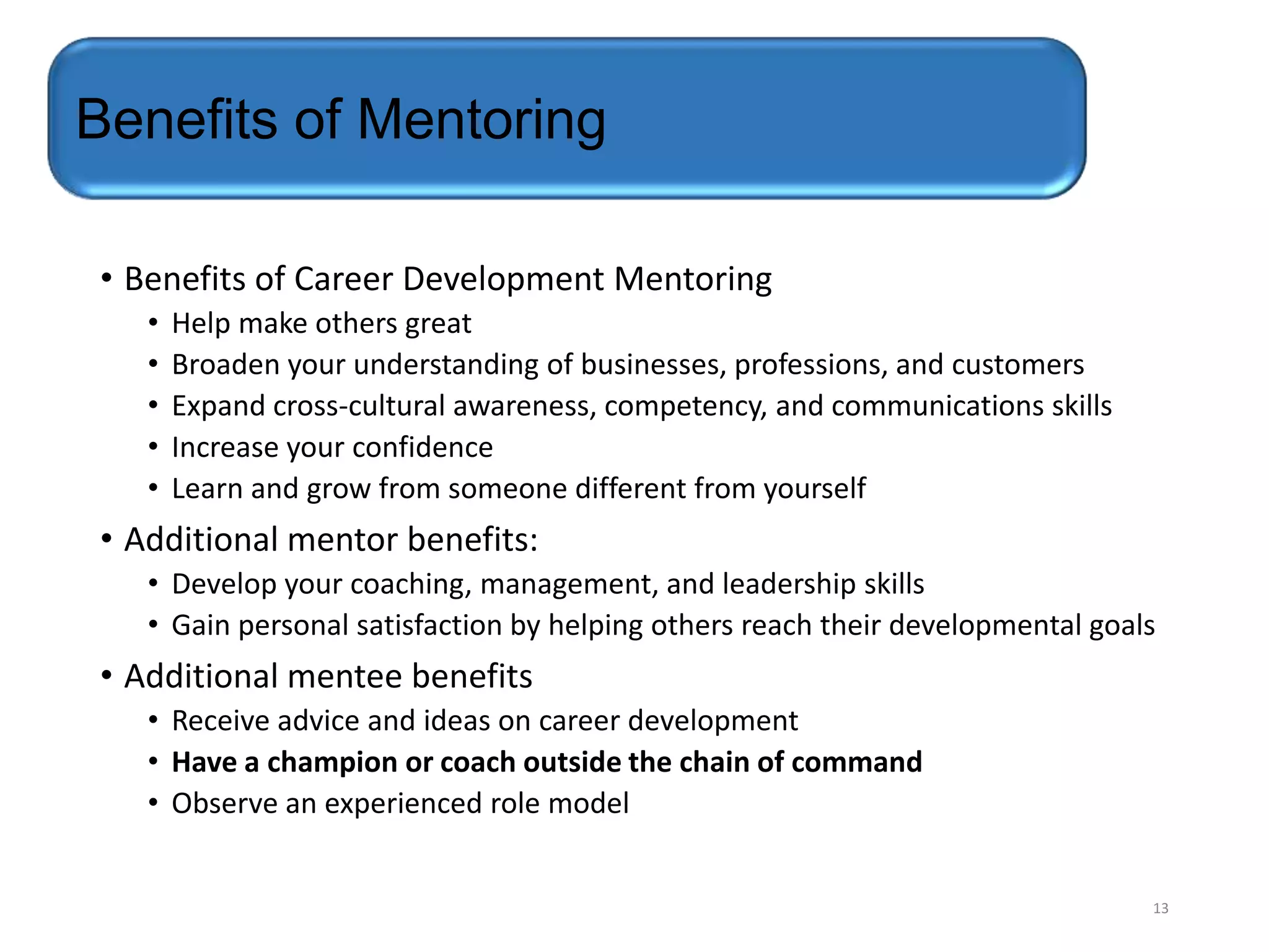 Benefits of Mentoring
• Benefits of Career Development Mentoring
•
•
•
•
•

Help make others great
Broaden your understanding of businesses, professions, and customers
Expand cross-cultural awareness, competency, and communications skills
Increase your confidence
Learn and grow from someone different from yourself

• Additional mentor benefits:
• Develop your coaching, management, and leadership skills
• Gain personal satisfaction by helping others reach their developmental goals

• Additional mentee benefits
• Receive advice and ideas on career development
• Have a champion or coach outside the chain of command
• Observe an experienced role model

13

 