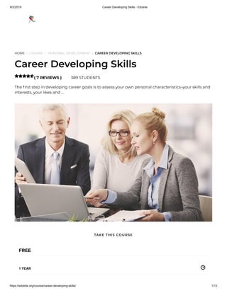 9/2/2019 Career Developing Skills - Edukite
https://edukite.org/course/career-developing-skills/ 1/13
HOME / COURSE / PERSONAL DEVELOPMENT / CAREER DEVELOPING SKILLS
Career Developing Skills
( 7 REVIEWS ) 389 STUDENTS
The rst step in developing career goals is to assess your own personal characteristics–your skills and
interests, your likes and …

FREE
1 YEAR
TAKE THIS COURSE
 