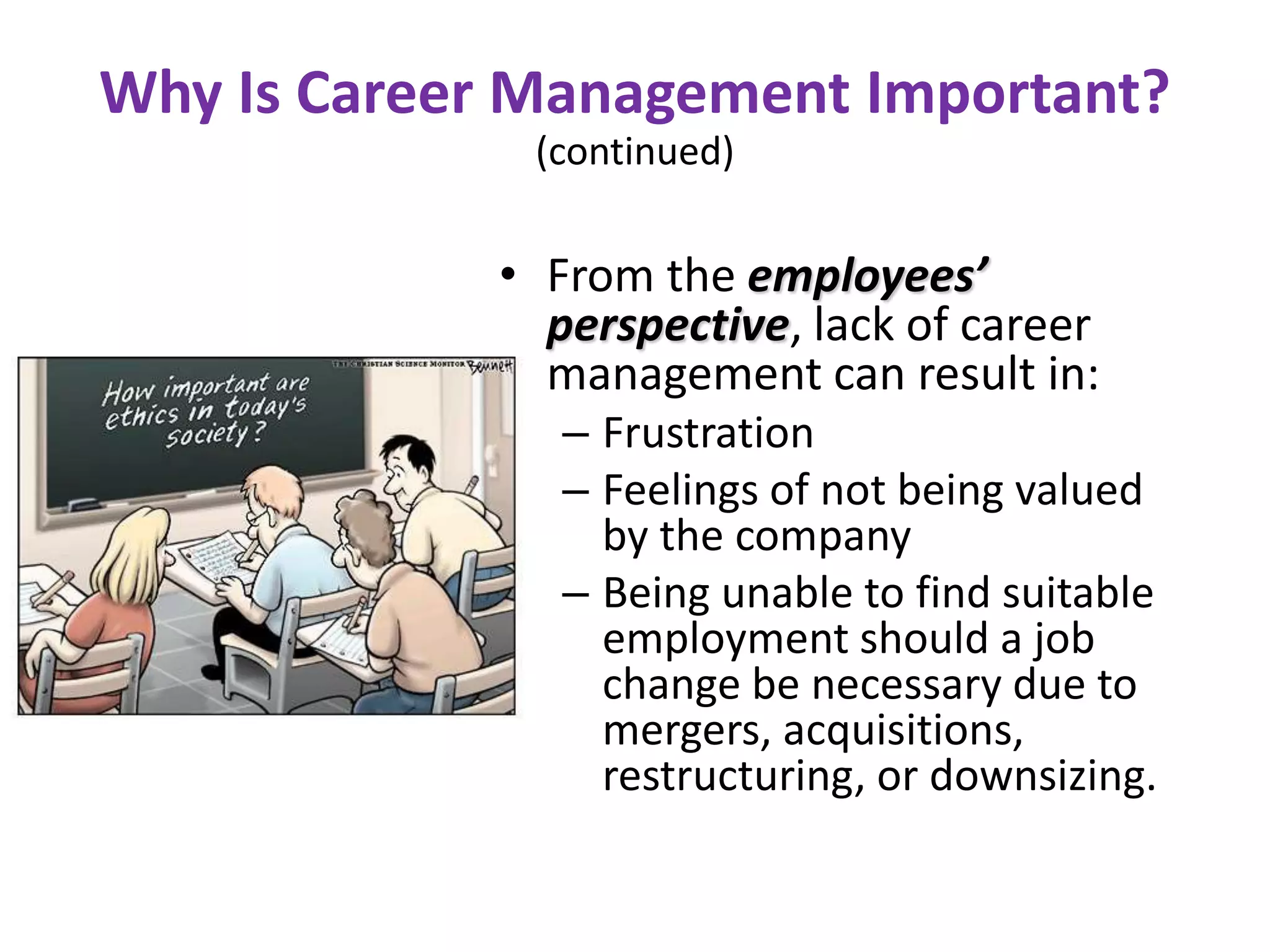 Why Is Career Management Important?
(continued)
• From the employees’
perspective, lack of career
management can result in:
– Frustration
– Feelings of not being valued
by the company
– Being unable to find suitable
employment should a job
change be necessary due to
mergers, acquisitions,
restructuring, or downsizing.
 