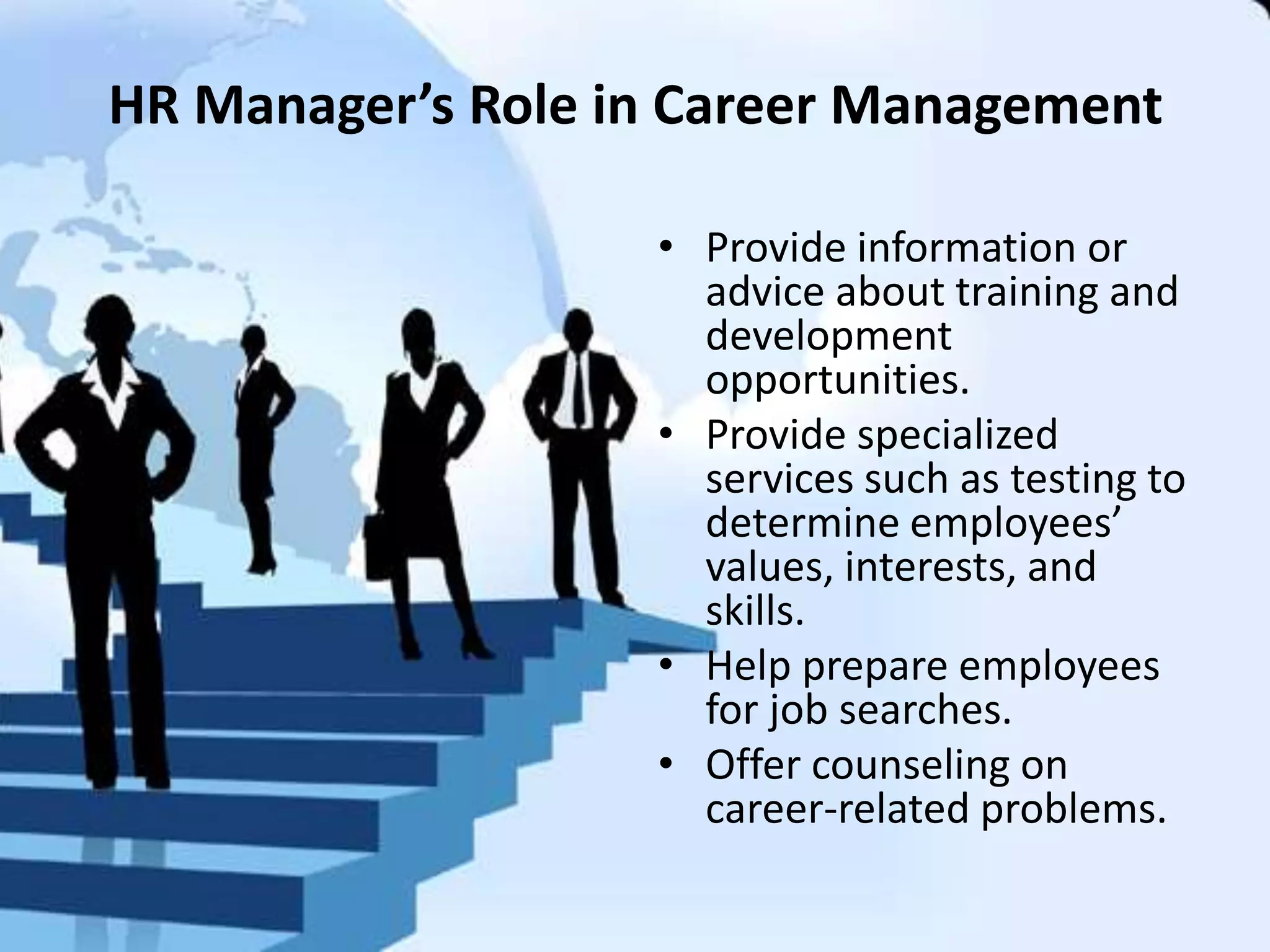 HR Manager’s Role in Career Management
• Provide information or
advice about training and
development
opportunities.
• Provide specialized
services such as testing to
determine employees’
values, interests, and
skills.
• Help prepare employees
for job searches.
• Offer counseling on
career-related problems.
 