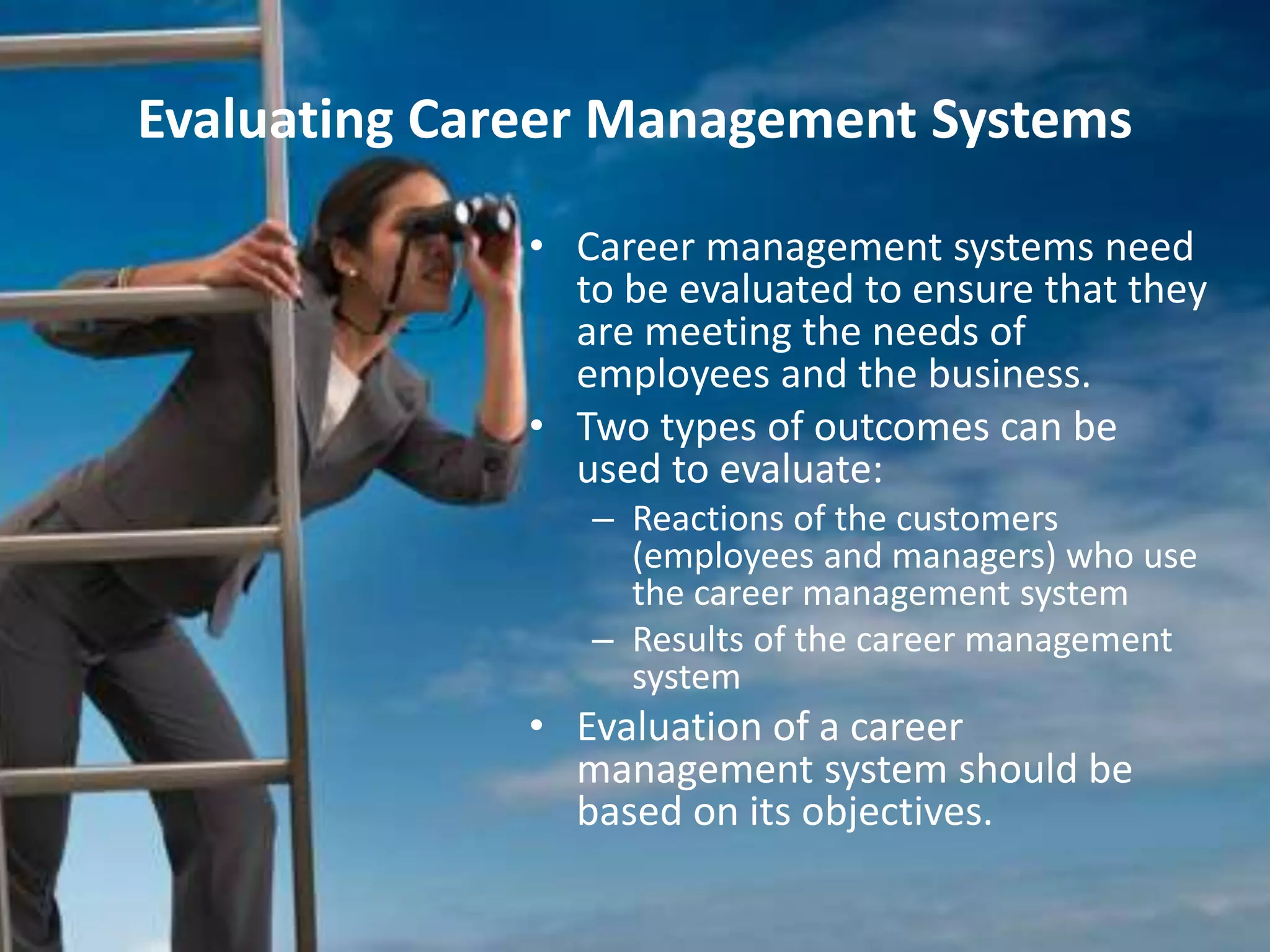 Evaluating Career Management Systems
• Career management systems need
to be evaluated to ensure that they
are meeting the needs of
employees and the business.
• Two types of outcomes can be
used to evaluate:
– Reactions of the customers
(employees and managers) who use
the career management system
– Results of the career management
system
• Evaluation of a career
management system should be
based on its objectives.
 