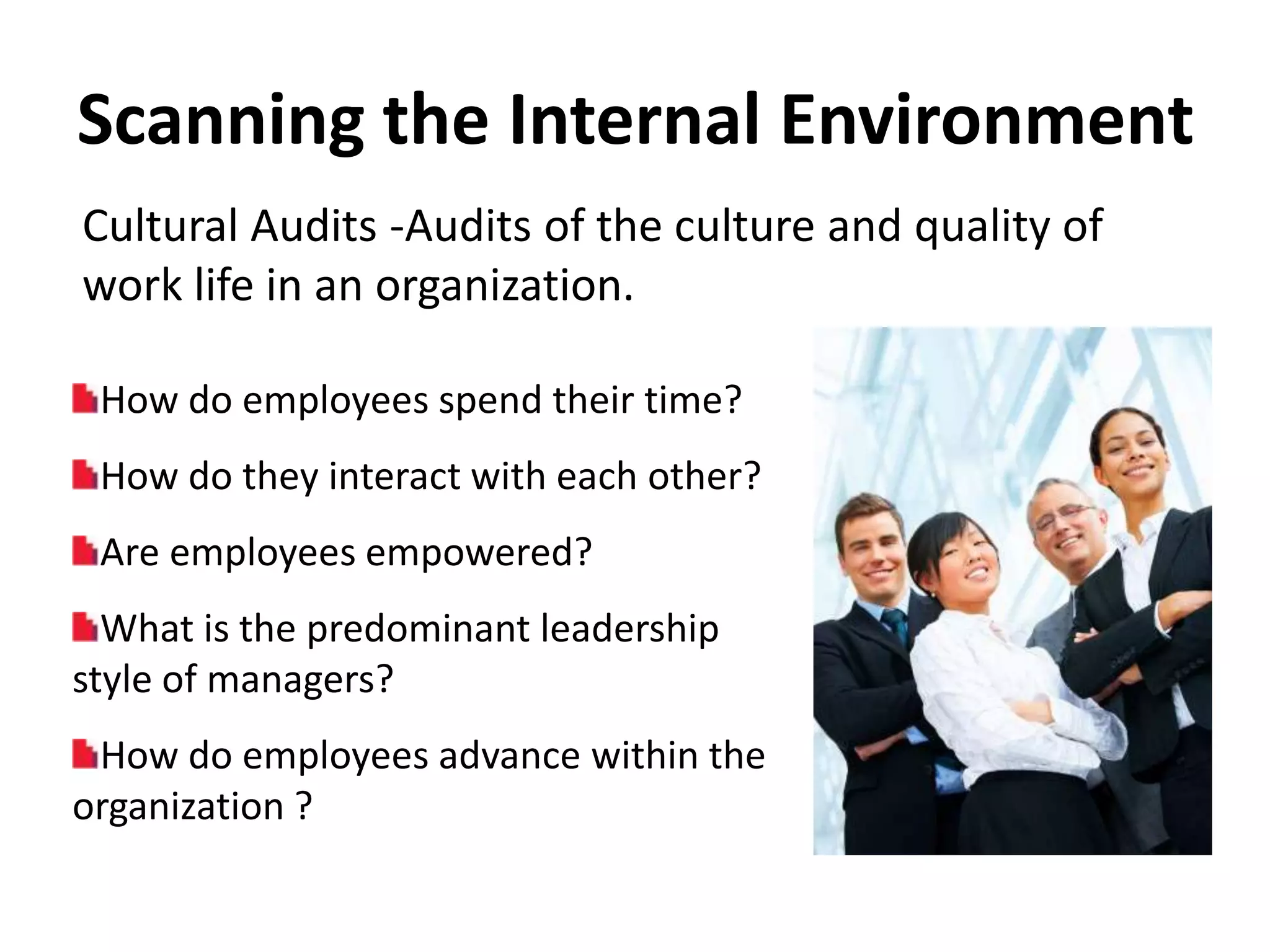 Scanning the Internal Environment
Cultural Audits -Audits of the culture and quality of
work life in an organization.

 How do employees spend their time?
 How do they interact with each other?
 Are employees empowered?
  What is the predominant leadership
style of managers?
 How do employees advance within the
organization ?
 