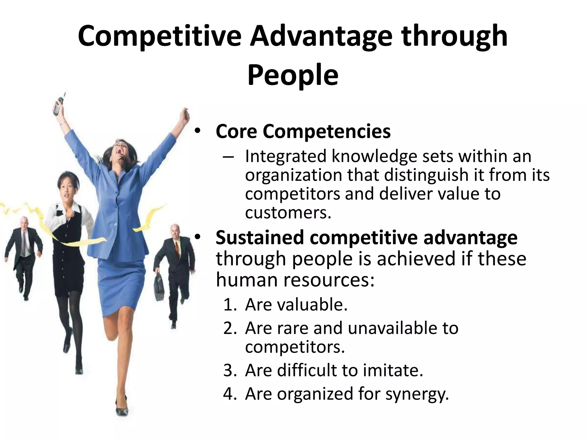 Competitive Advantage through
            People
       • Core Competencies
          – Integrated knowledge sets within an
            organization that distinguish it from its
            competitors and deliver value to
            customers.
       • Sustained competitive advantage
         through people is achieved if these
         human resources:
          1. Are valuable.
          2. Are rare and unavailable to
             competitors.
          3. Are difficult to imitate.
          4. Are organized for synergy.
 