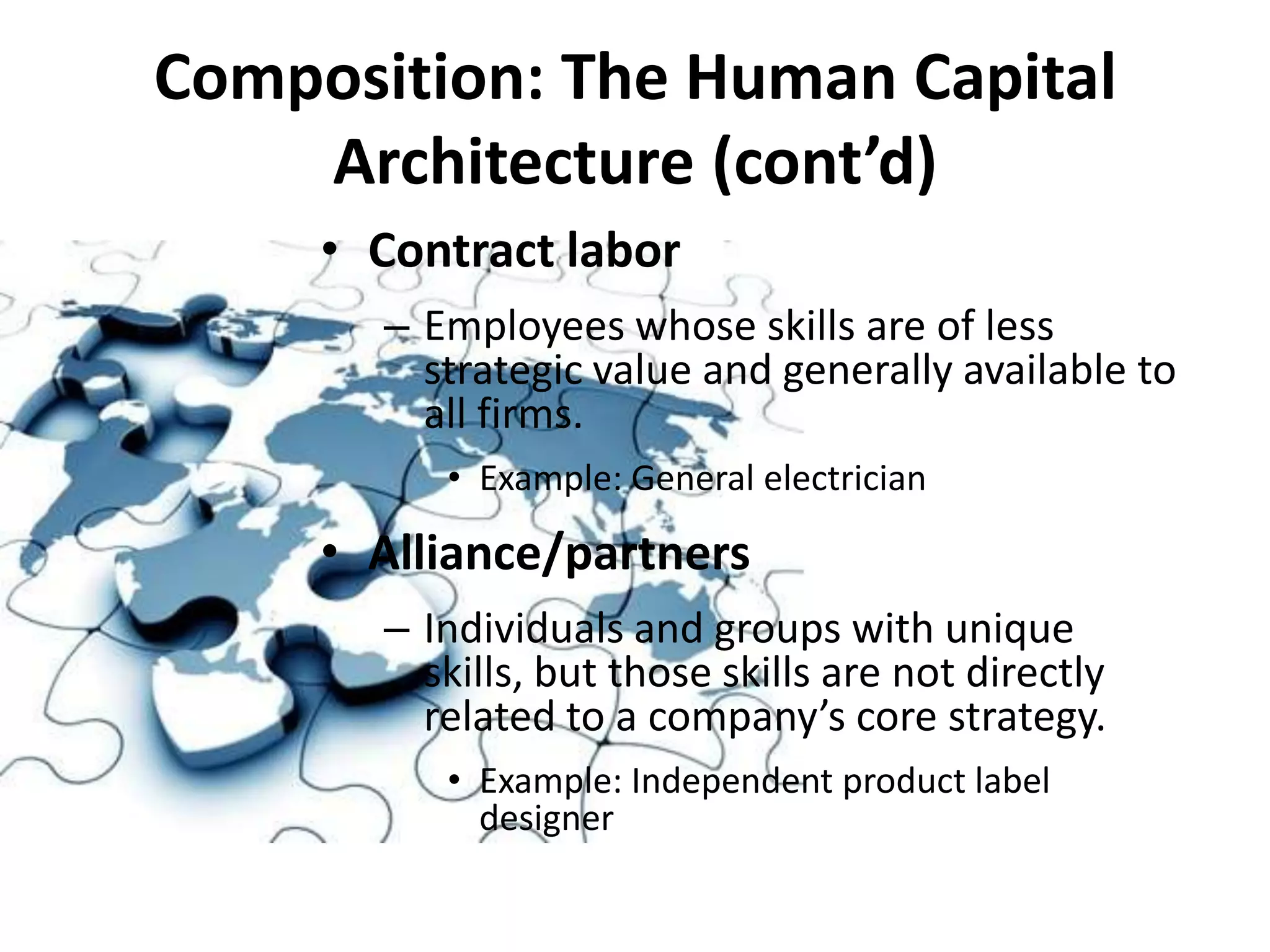 Composition: The Human Capital
    Architecture (cont’d)
     • Contract labor
       – Employees whose skills are of less
         strategic value and generally available to
         all firms.
          • Example: General electrician

     • Alliance/partners
       – Individuals and groups with unique
         skills, but those skills are not directly
         related to a company’s core strategy.
          • Example: Independent product label
            designer
 
