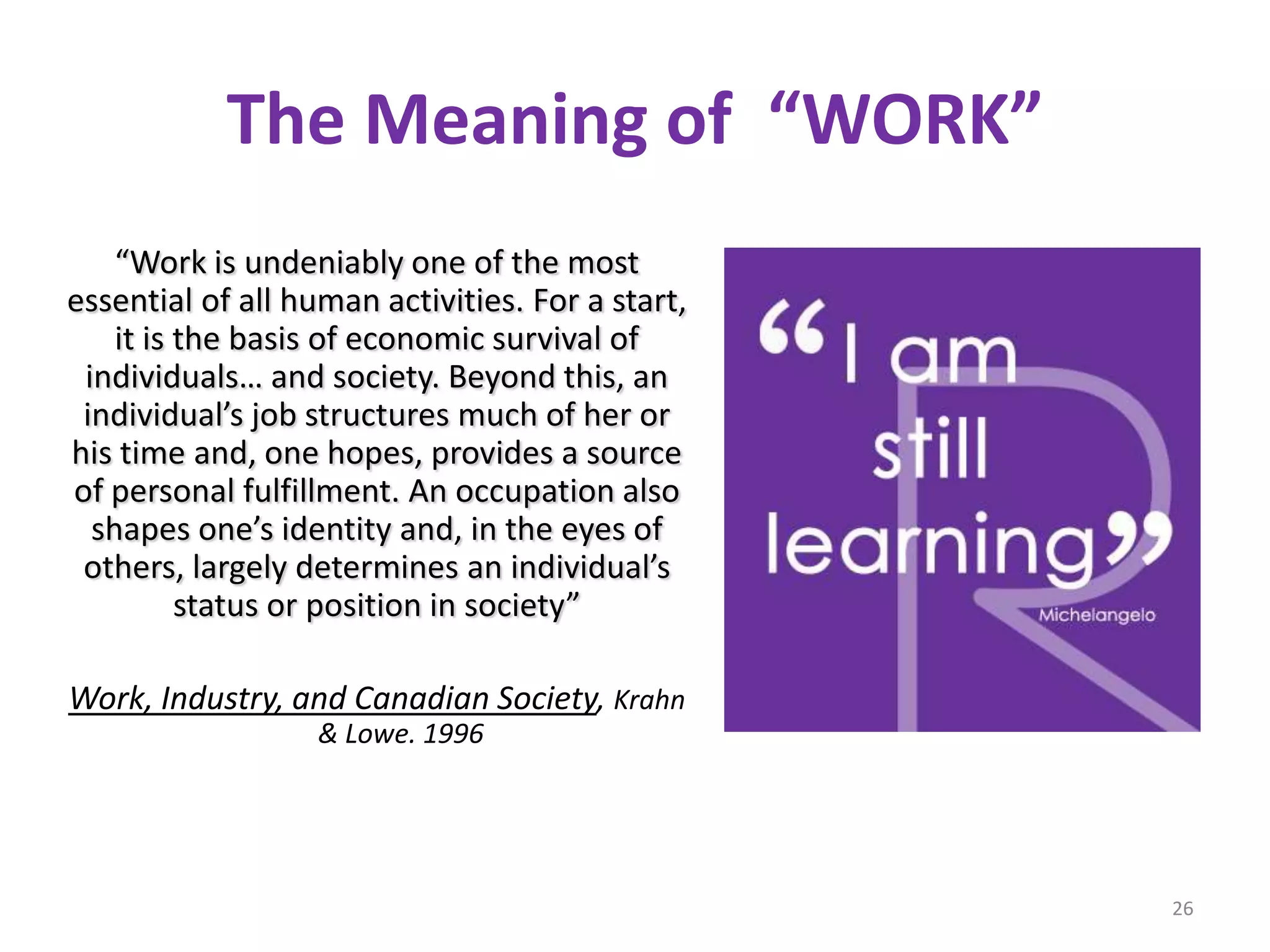 The Meaning of “WORK”
    “Work is undeniably one of the most
essential of all human activities. For a start,
    it is the basis of economic survival of
 individuals… and society. Beyond this, an
 individual’s job structures much of her or
his time and, one hopes, provides a source
of personal fulfillment. An occupation also
  shapes one’s identity and, in the eyes of
 others, largely determines an individual’s
          status or position in society”

Work, Industry, and Canadian Society, Krahn
                   & Lowe. 1996




                                                  26
 
