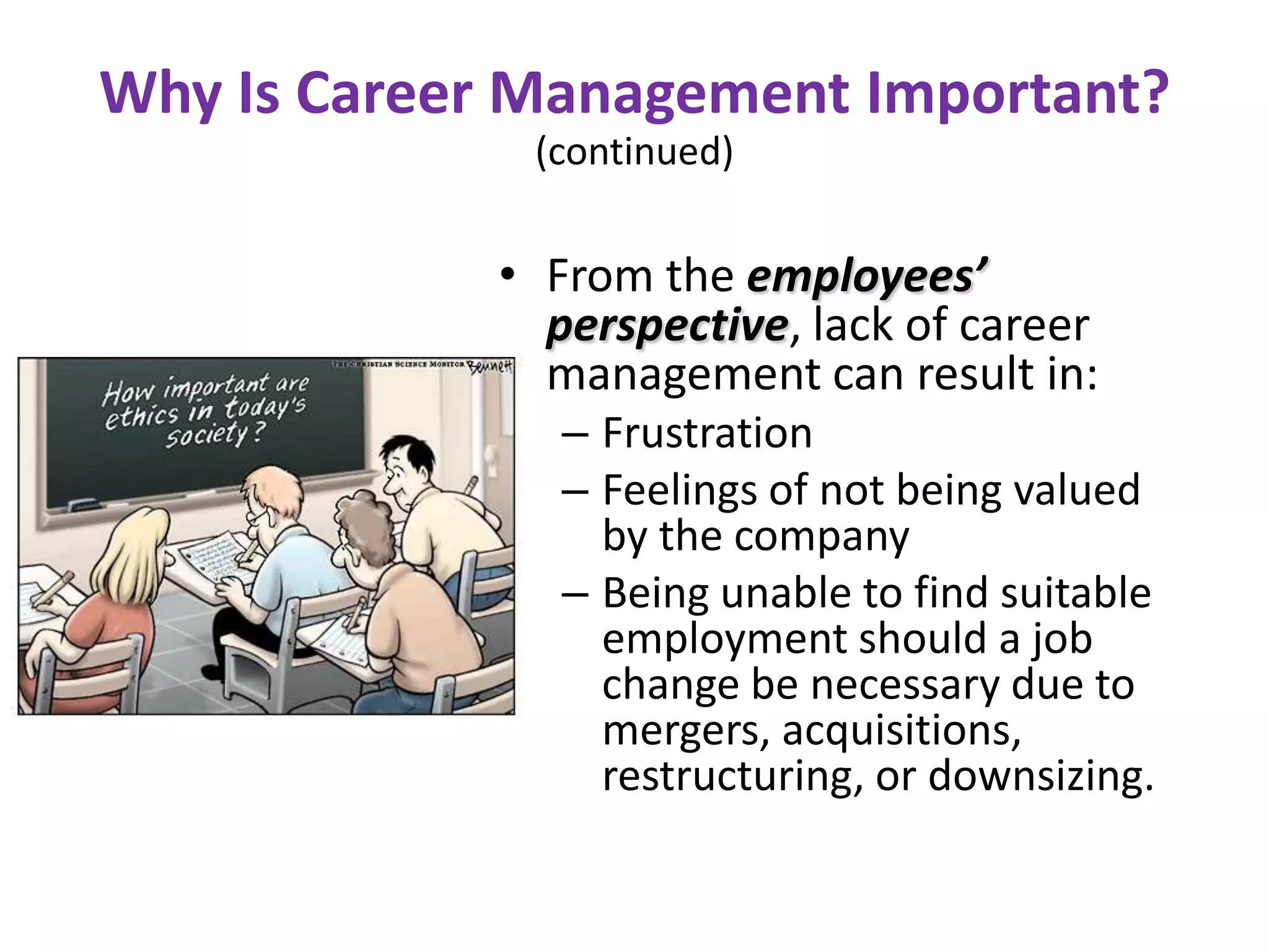 Why Is Career Management Important?
              (continued)

             • From the employees’
               perspective, lack of career
               management can result in:
                – Frustration
                – Feelings of not being valued
                  by the company
                – Being unable to find suitable
                  employment should a job
                  change be necessary due to
                  mergers, acquisitions,
                  restructuring, or downsizing.
 