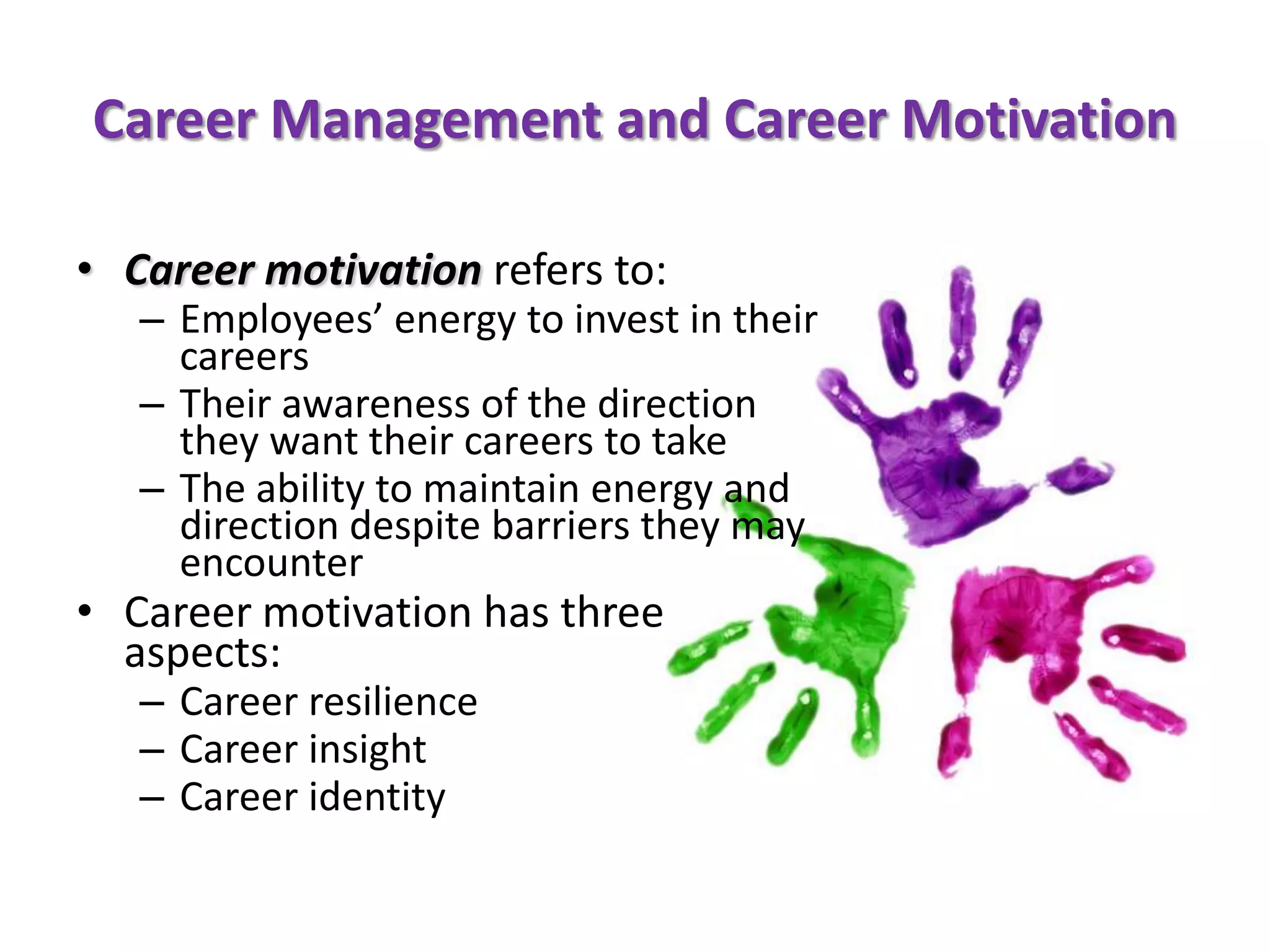 Career Management and Career Motivation

• Career motivation refers to:
   – Employees’ energy to invest in their
     careers
   – Their awareness of the direction
     they want their careers to take
   – The ability to maintain energy and
     direction despite barriers they may
     encounter
• Career motivation has three
  aspects:
   – Career resilience
   – Career insight
   – Career identity
 