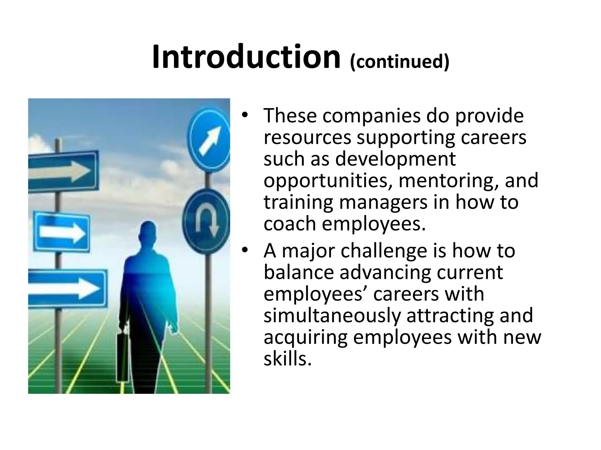 Introduction (continued)
       • These companies do provide
         resources supporting careers
         such as development
         opportunities, mentoring, and
         training managers in how to
         coach employees.
       • A major challenge is how to
         balance advancing current
         employees’ careers with
         simultaneously attracting and
         acquiring employees with new
         skills.
 