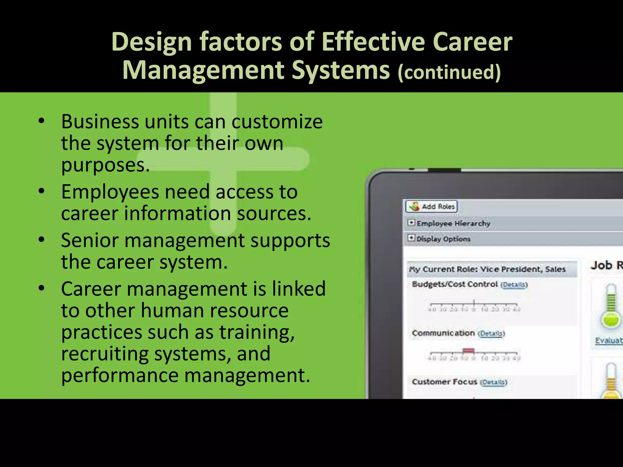 Design factors of Effective Career
        Management Systems (continued)
• Business units can customize
  the system for their own
  purposes.
• Employees need access to
  career information sources.
• Senior management supports
  the career system.
• Career management is linked
  to other human resource
  practices such as training,
  recruiting systems, and
  performance management.
 