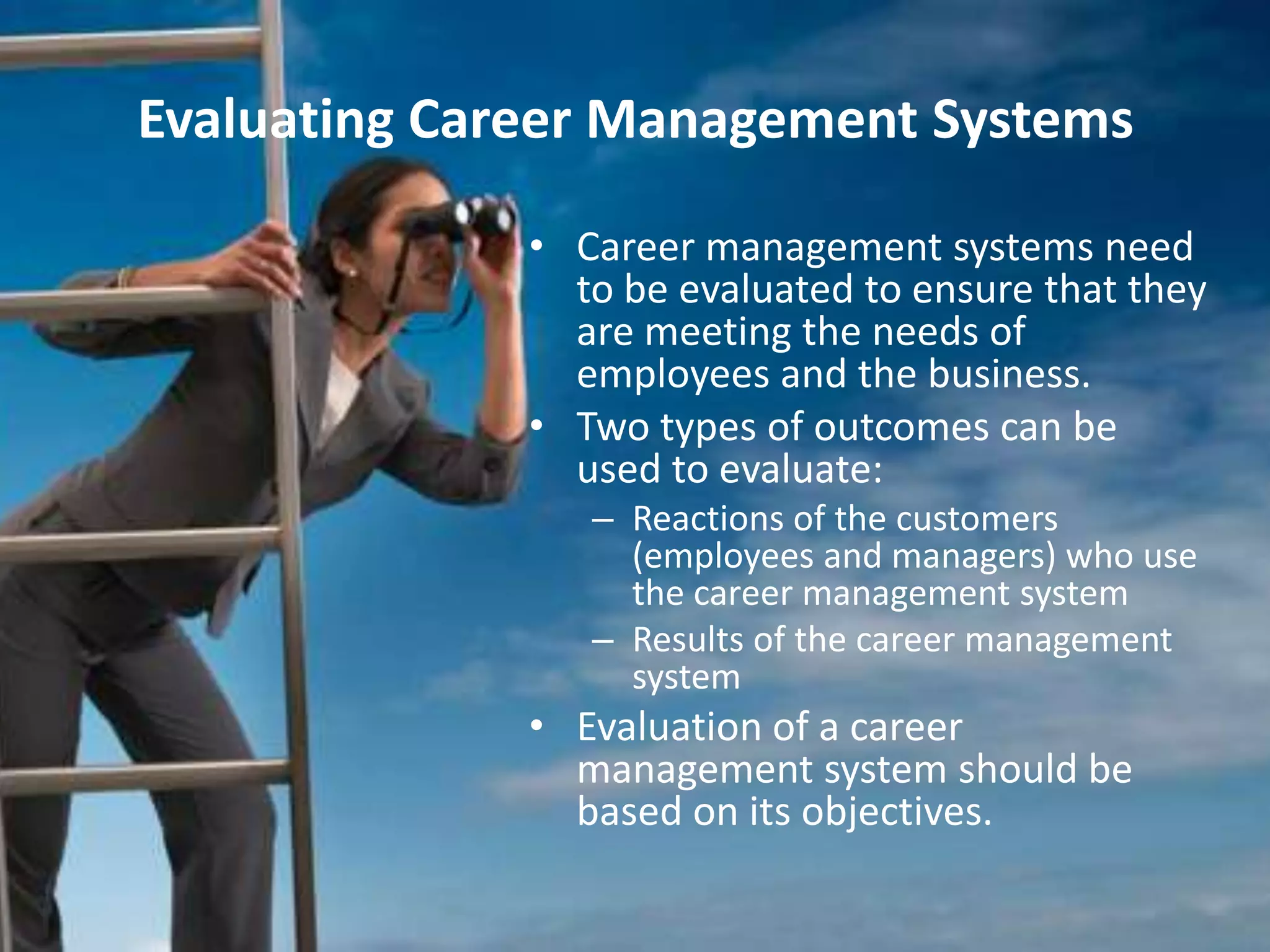 Evaluating Career Management Systems

              • Career management systems need
                to be evaluated to ensure that they
                are meeting the needs of
                employees and the business.
              • Two types of outcomes can be
                used to evaluate:
                 – Reactions of the customers
                   (employees and managers) who use
                   the career management system
                 – Results of the career management
                   system
              • Evaluation of a career
                management system should be
                based on its objectives.
 