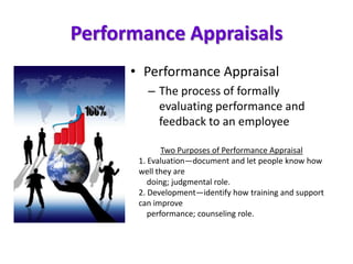 Performance Appraisals
• Performance Appraisal
– The process of formally
evaluating performance and
feedback to an employee
Two Purposes of Performance Appraisal
1. Evaluation—document and let people know how
well they are
doing; judgmental role.
2. Development—identify how training and support
can improve
performance; counseling role.
 
