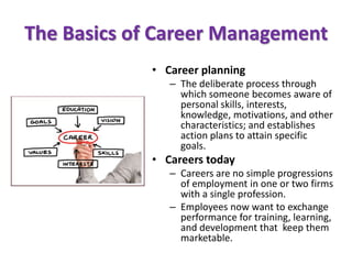 The Basics of Career Management
• Career planning
– The deliberate process through
which someone becomes aware of
personal skills, interests,
knowledge, motivations, and other
characteristics; and establishes
action plans to attain specific
goals.
• Careers today
– Careers are no simple progressions
of employment in one or two firms
with a single profession.
– Employees now want to exchange
performance for training, learning,
and development that keep them
marketable.
 