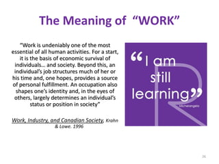 26
The Meaning of “WORK”
“Work is undeniably one of the most
essential of all human activities. For a start,
it is the basis of economic survival of
individuals… and society. Beyond this, an
individual’s job structures much of her or
his time and, one hopes, provides a source
of personal fulfillment. An occupation also
shapes one’s identity and, in the eyes of
others, largely determines an individual’s
status or position in society”
Work, Industry, and Canadian Society, Krahn
& Lowe. 1996
 