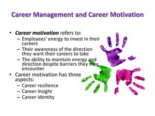 Career Management and Career Motivation
• Career motivation refers to:
– Employees’ energy to invest in their
careers
– Their awareness of the direction
they want their careers to take
– The ability to maintain energy and
direction despite barriers they may
encounter
• Career motivation has three
aspects:
– Career resilience
– Career insight
– Career identity
 