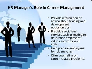 HR Manager’s Role in Career Management
• Provide information or
advice about training and
development
opportunities.
• Provide specialized
services such as testing to
determine employees’
values, interests, and
skills.
• Help prepare employees
for job searches.
• Offer counseling on
career-related problems.
 