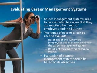 Evaluating Career Management Systems
• Career management systems need
to be evaluated to ensure that they
are meeting the needs of
employees and the business.
• Two types of outcomes can be
used to evaluate:
– Reactions of the customers
(employees and managers) who use
the career management system
– Results of the career management
system
• Evaluation of a career
management system should be
based on its objectives.
 