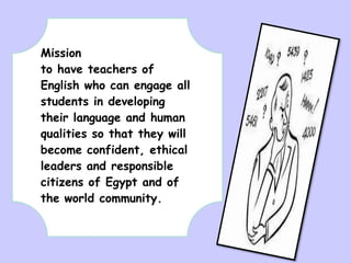 Mission
to have teachers of
English who can engage all
students in developing
their language and human
qualities so that they will
become confident, ethical
leaders and responsible
citizens of Egypt and of
the world community.

 