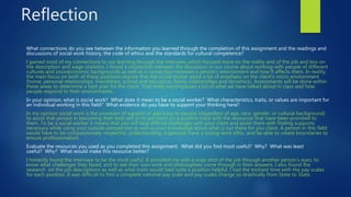 Reflection
What connections do you see between the information you learned through the completion of this assignment and the readings and
discussions of social work history, the code of ethics and the standards for cultural competence?
I gained most of my connections to our learning through the interview, which focused more on the reality and of the job and less on
the description and wage statistics. I found a connection between the discussion in our course about working with people of different
cultures and socioeconomic backgrounds as well as a connection between a person’s environment and how it affects them. In reality,
the main focus on both of these positions require that the social worker place a lot of emphasis on the client’s micro environment
(home, personal relationships, friendships, school and education, family relationships and dynamics). Assessments will be done within
these areas to determine a best plan for the client. That really encompasses a lot of what we have talked about in class and how
people respond to their environments.
In your opinion, what is social work? What does it mean to be a social worker? What characteristics, traits, or values are important for
an individual working in this field? What evidence do you have to support your thinking here?
In my opinion social work is the provision of support or advocacy to people (regardless of age, race, gender, or cultural background)
to assist that person in becoming their best self or to get them on a positive track with the resources that have been provided to
them. To be a social worker it means that you will face difficult challenges with your client and assist them with finding supports
necessary while using your outside perspective as well as your knowledge about what is out there for you client. A person in this field
would have to be compassionate, respectful, understanding, organized, have a strong work ethic, and be able to create boundaries to
ensure professionalism.
Evaluate the resources you used as you completed this assignment. What did you find most useful? Why? What was least
useful? Why? What would make this resource better?
I honestly found the interview to be the most useful. It provided me with a snap shot of the job through another person’s eyes, to
know what challenges they faced, and to see their own work and philosophies come through in their answers. I also found the
research on the job descriptions as well as what traits would best suite a position helpful. I had the trickiest time with the pay scales
for each position. It was difficult to find a complete national pay scale and pay scales change so drastically from State to State.
 