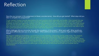 Reflection
Describe your process in this assignment (in literal, concrete terms). How did you get started? What steps did you
take to complete this assignment?
To get started I looked into job descriptions for each position (both nationally and locally), I then looked into pay
scales on a national level- but as it was so varying I decided to stick with a more local pay scale within positions
available through local agencies. I looked into interview questions and job advertisements to see what traits would
best suite the position along with job descriptions. Finally, I chose to do the interview portion with a social worker
who has done work with the State of Vermont as well as with a local family support agency which was able to give
me a great perspective on both positions that I had done research on.
What challenges did you encounter through the completion of this project? What went well? What would you
have done differently were you to do this again? What additional resources or supports might be helpful in the
future?
My biggest challenge was finding a good time to do the interview, scheduling can be pretty tricky. The research
went very well, I had few hang ups and was able to clearly find information that would work and was able to
navigate easily through different resources. If I were to do this project again I think I would be interested in doing
the shadowing portion. Due to scheduling difficulties with my current position it just seemed like that may be a very
tricky feat to accomplish. However, I do think it would have been a great learning experience to visualize first hand
the environment of the position as well as get a small glimpse of the actual work load and routines and or
requirements.
 