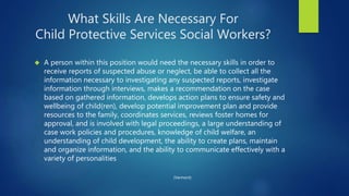 What Skills Are Necessary For
Child Protective Services Social Workers?
 A person within this position would need the necessary skills in order to
receive reports of suspected abuse or neglect, be able to collect all the
information necessary to investigating any suspected reports, investigate
information through interviews, makes a recommendation on the case
based on gathered information, develops action plans to ensure safety and
wellbeing of child(ren), develop potential improvement plan and provide
resources to the family, coordinates services, reviews foster homes for
approval, and is involved with legal proceedings, a large understanding of
case work policies and procedures, knowledge of child welfare, an
understanding of child development, the ability to create plans, maintain
and organize information, and the ability to communicate effectively with a
variety of personalities
(Vermont)
 