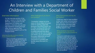 An Interview with a Department of
Children and Families Social Worker
Interview Information
For the interview portion of the
project I asked to interview Molly
McGraw, a social worker for the
Department of Children and
Families in Vermont who has also
had experience working through
other various agencies that
provide family support such as The
Howard Center.
What challenges do you face in
your position?
“Constantly. I always try to be
aware of my privilege and power
while I'm working, especially
because of the kind of work I do.
I'm often working with kids and
families around issues that are
incredibly personal and about
which there can be a lot of stigma
and shame. I try to acknowledge
the power differential out loud
sometimes and to be as
transparent as possible with
families about the work I'm
doing. ”
What Characteristics are Key for
the Position?
“I think you need to have excellent
written and verbal communication
skills. And you have to be able to
be with families and have really
tough conversations with them.
Building rapport is key.”
What does the daily routine or schedule
of your position look like?
“There is honestly no typical day in my
job. Every day is different! The majority
of my time is probably spent on the
phone with clients and service providers.
I also spend lots of time meeting with
clients and on case plans and other
documentation.”
What would be important for
someone new in your position to
know?
“There just an unbelievable amount of
information to take in: the court system,
chain of command, DCF policy, different
programs, etc. The job can get stressful in
general so you have to learn to take care of
yourself and separate yourself from work
when you're not working. Setting limits is
also really important. Turning your work
phone off, etc. Another thing is that the job
can be really heartbreaking. You have to
learn how to cope with that stuff as well,
which can be difficult”
 