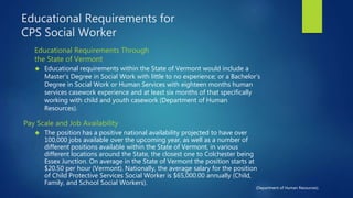 Educational Requirements for
CPS Social Worker
Educational Requirements Through
the State of Vermont
 Educational requirements within the State of Vermont would include a
Master’s Degree in Social Work with little to no experience; or a Bachelor’s
Degree in Social Work or Human Services with eighteen months human
services casework experience and at least six months of that specifically
working with child and youth casework (Department of Human
Resources).
Pay Scale and Job Availability
 The position has a positive national availability projected to have over
100,000 jobs available over the upcoming year, as well as a number of
different positions available within the State of Vermont, in various
different locations around the State, the closest one to Colchester being
Essex Junction. On average in the State of Vermont the position starts at
$20.50 per hour (Vermont). Nationally, the average salary for the position
of Child Protective Services Social Worker is $65,000.00 annually (Child,
Family, and School Social Workers).
(Department of Human Resources).
 