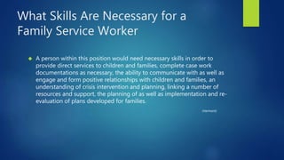 What Skills Are Necessary for a
Family Service Worker
 A person within this position would need necessary skills in order to
provide direct services to children and families, complete case work
documentations as necessary, the ability to communicate with as well as
engage and form positive relationships with children and families, an
understanding of crisis intervention and planning, linking a number of
resources and support, the planning of as well as implementation and re-
evaluation of plans developed for families.
(Vermont)
 