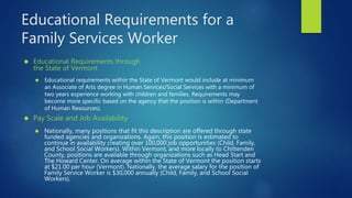 Educational Requirements for a
Family Services Worker
 Pay Scale and Job Availability
 Educational Requirements through
the State of Vermont
 Nationally, many positions that fit this description are offered through state
funded agencies and organizations. Again, this position is estimated to
continue in availability creating over 100,000 job opportunities (Child, Family,
and School Social Workers). Within Vermont, and more locally to Chittenden
County, positions are available through organizations such as Head Start and
The Howard Center. On average within the State of Vermont the position starts
at $21.00 per hour (Vermont). Nationally, the average salary for the position of
Family Service Worker is $30,000 annually (Child, Family, and School Social
Workers).
 Educational requirements within the State of Vermont would include at minimum
an Associate of Arts degree in Human Services/Social Services with a minimum of
two years experience working with children and families. Requirements may
become more specific based on the agency that the position is within (Department
of Human Resources).
 