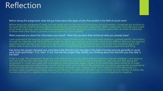 Reflection
Before doing this assignment, what did you know about the types of jobs that existed in the field of social work?
Before doing this assignment I really just saw social work as one sort of fluid position (a social worker). I imagined the position to
be much like the Child Protective Services Social Worker position that I had researched. I didn’t realize how much the work within
social work could vary, I see such differences between these two positions and their missions alone that I am kind of interested
to know what other facets a position in social work may have available.
What surprised you about the information you found? What did you learn that reinforced what you already knew?
I was surprised at the amount of paperwork that is required within both of the social work positions. I gained specific information
through my interview with Molly McGraw where she stated and outlined purposes for some of the different files and the required
paperwork and communication files that need to get done daily. I had envisioned that most of the time would be spent with
clients when it seems that the majority of the time is finding/creating referrals and doing necessary paperwork and filing.
Has doing this project changed your mind about the direction you may take in the field of human services generally or social
work more specifically? If so, how? If not, how did this project help solidify your thinking about the direction you may take in
the field?
It has in a way. This assignment taught me what differences I can see within different positions that are available. I now know to
not only look into the work load, but what type of work and what clients I will be focused on. I am not sure after doing this
assignment if I could work daily with investigating child abuse and neglect reports. It just seems like there would be so many
disheartening cases and information. I would have to really work (at least in the beginning) at creating appropriate boundaries to
avoid burning out from working with some seriously sad cases. I do, however, think that I could work more effectively in a
position where I would be providing support and advocacy to clients and families such as a Family Services Worker. It seems like
I would work best in a position where I would focus on the positive and not necessarily on investigating the negative.
 