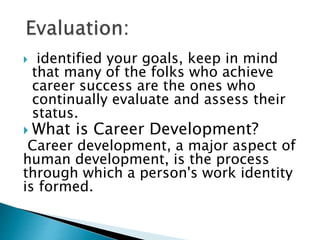  identified your goals, keep in mind
that many of the folks who achieve
career success are the ones who
continually evaluate and assess their
status.
 What is Career Development?
Career development, a major aspect of
human development, is the process
through which a person's work identity
is formed.
 