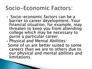  Socio-economic factors can be a
barrier to career development. Your
financial situation, for example, may
threaten to keep you from attending
college which may be necessary to
purse a particular career.
 Physical and Mental Abilities:
Some of us are better suited to some
careers than we are to others due to
our physical and mental abilities and
limitations.
 