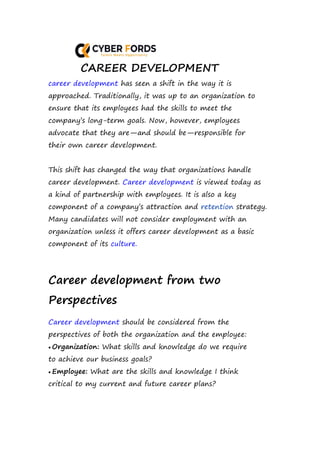 CAREER DEVELOPMENT
career development has seen a shift in the way it is
approached. Traditionally, it was up to an organization to
ensure that its employees had the skills to meet the
company’s long-term goals. Now, however, employees
advocate that they are—and should be—responsible for
their own career development.
This shift has changed the way that organizations handle
career development. Career development is viewed today as
a kind of partnership with employees. It is also a key
component of a company’s attraction and retention strategy.
Many candidates will not consider employment with an
organization unless it offers career development as a basic
component of its culture.
Career development from two
Perspectives
Career development should be considered from the
perspectives of both the organization and the employee:
 Organization: What skills and knowledge do we require
to achieve our business goals?
 Employee: What are the skills and knowledge I think
critical to my current and future career plans?
 